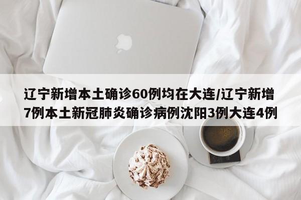 辽宁新增本土确诊60例均在大连/辽宁新增7例本土新冠肺炎确诊病例沈阳3例大连4例