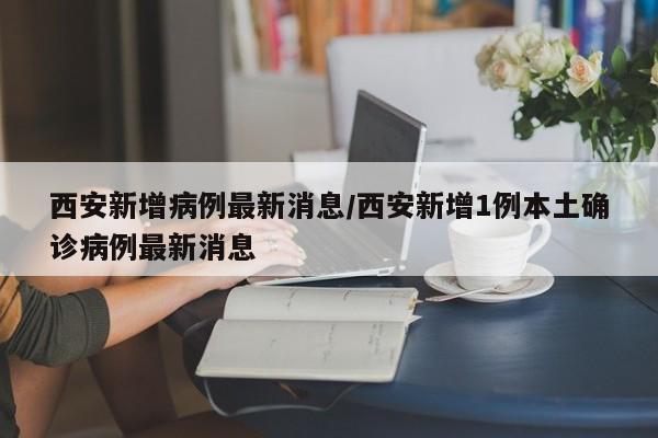 西安新增病例最新消息/西安新增1例本土确诊病例最新消息