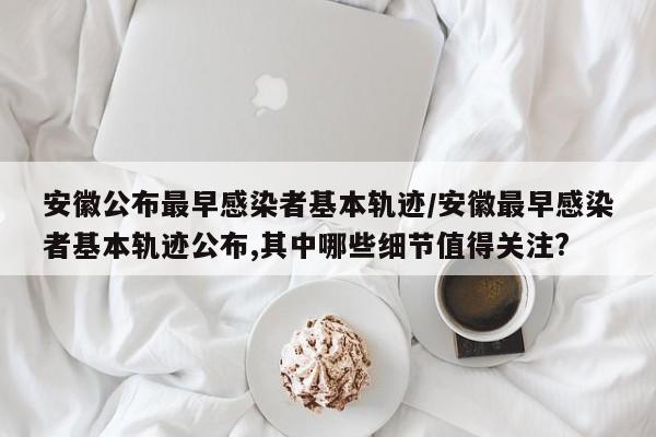 安徽公布最早感染者基本轨迹/安徽最早感染者基本轨迹公布,其中哪些细节值得关注?