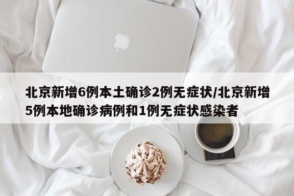 北京新增6例本土确诊2例无症状/北京新增5例本地确诊病例和1例无症状感染者