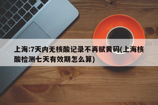 上海:7天内无核酸记录不再赋黄码(上海核酸检测七天有效期怎么算)