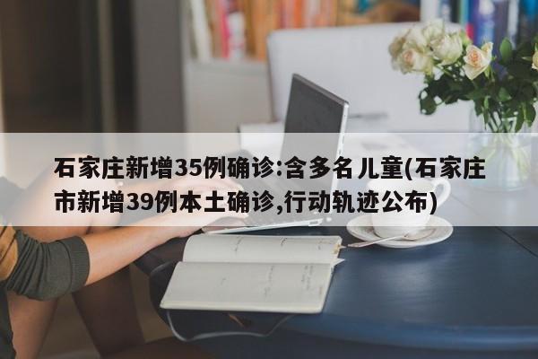 石家庄新增35例确诊:含多名儿童(石家庄市新增39例本土确诊,行动轨迹公布)