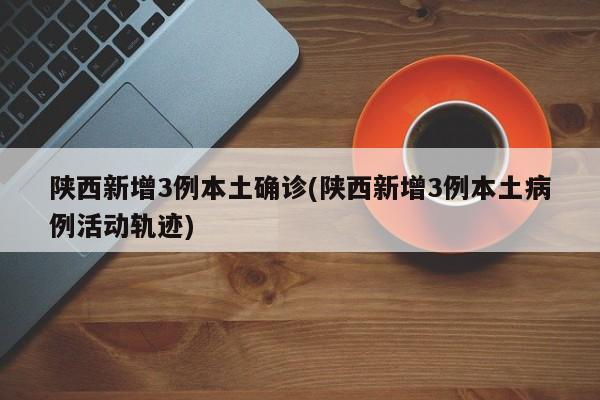 陕西新增3例本土确诊(陕西新增3例本土病例活动轨迹)