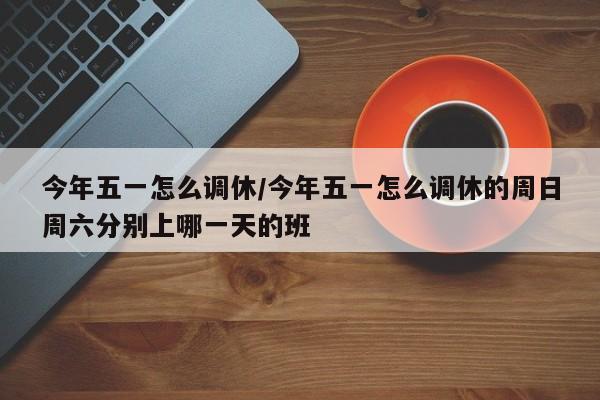 今年五一怎么调休/今年五一怎么调休的周日周六分别上哪一天的班